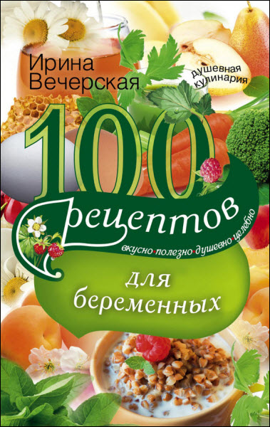 Ирина Вечерская. 100 рецептов питания для беременных. Вкусно, полезно, душевно, целебно