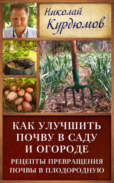 Николай Курдюмов. Как улучшить почву в саду и огороде. Рецепты превращения почвы в плодородную