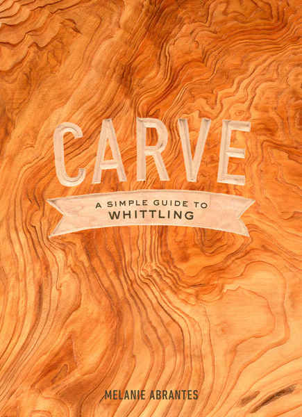 Melanie Abrantes. Carve. A Simple Guide to Whittling